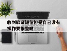 关于收到验证短信但是自己没有操作要报警吗的信息